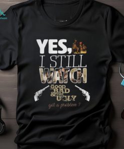 Yes, I Still Watch The Good The Bad & The Ugly Got A Problem T Shirt