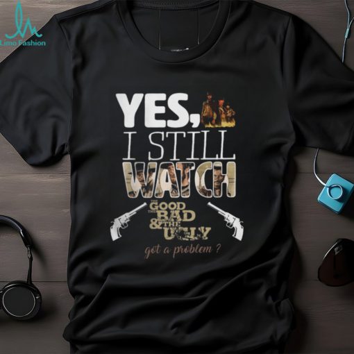 Yes, I Still Watch The Good The Bad & The Ugly Got A Problem T Shirt