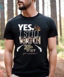 Yes, I Still Watch The Good The Bad & The Ugly Got A Problem T Shirt