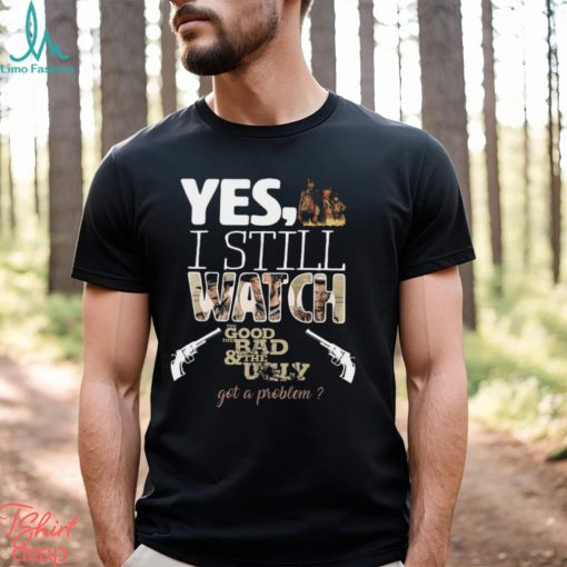 Yes, I Still Watch The Good The Bad & The Ugly Got A Problem T Shirt