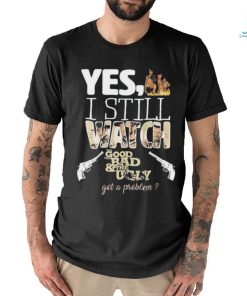 Yes I Still Watch The Good The Bad The Ugly Got A Problem shirt