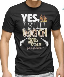 Yes I Still Watch The Good The Bad The Ugly Got A Problem shirt