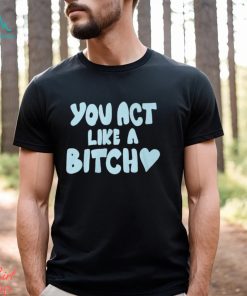 You Act Like A Bitch T Shirt