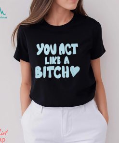 You Act Like A Bitch T Shirt