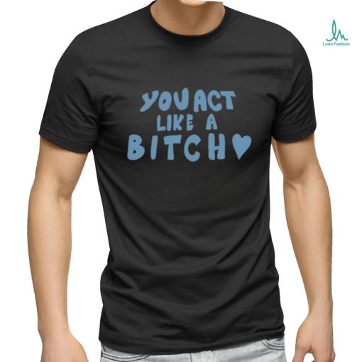 You Act Like A Bitch Tee Shirt