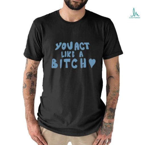 You Act Like A Bitch Tee Shirt