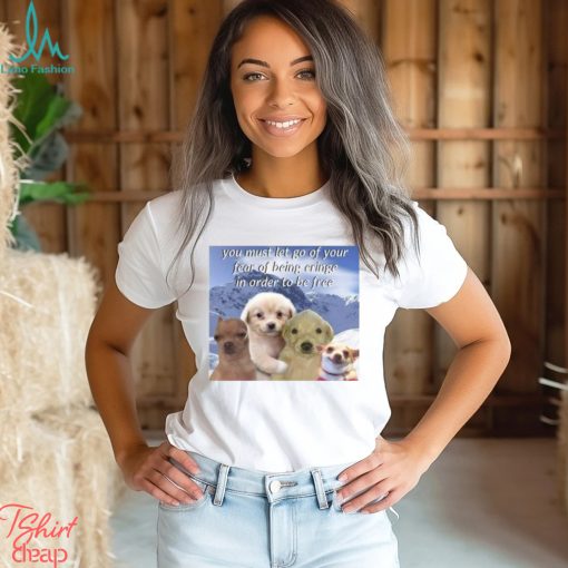 You Must Let Go Of Your Fear Of Being Cringe In Order To Be Free shirt