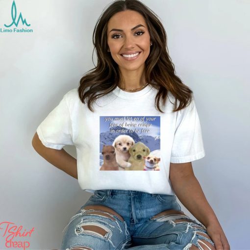 You Must Let Go Of Your Fear Of Being Cringe In Order To Be Free shirt