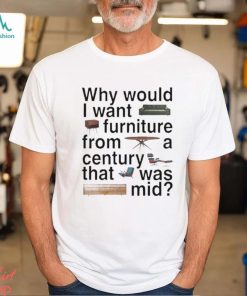 Design Why would I want furniture from a century that was mid shirt