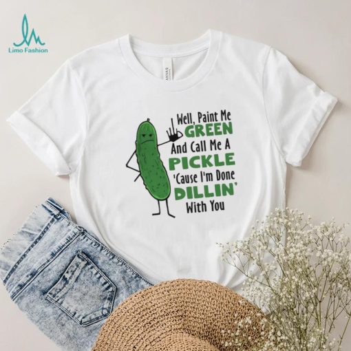 Funny well paint me green and call me a pickle cause I’m done dillin’ with you shirt