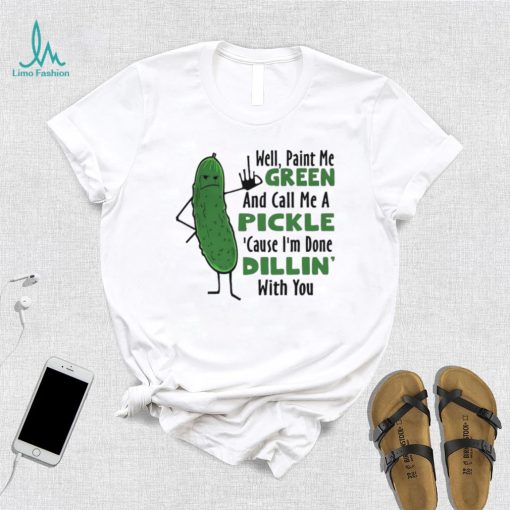 Funny well paint me green and call me a pickle cause I’m done dillin’ with you shirt
