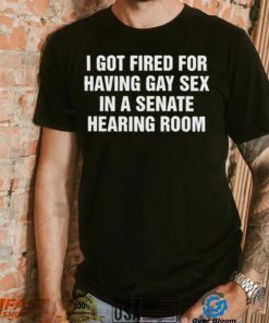 I got fired for having gay sex in a senate hearing room 2023 shirt