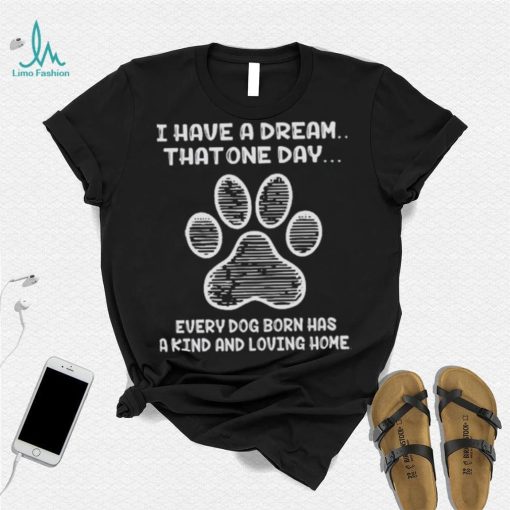 I have a dream that one day every dog born has a kind and loving home 2024 shirt