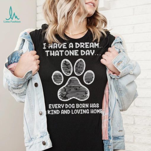 I have a dream that one day every dog born has a kind and loving home 2024 shirt