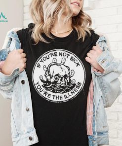 If You’re Not Sick You’re The Illness Shirt