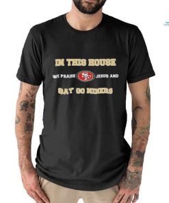 San Francisco In This House We Praise Jesus And Say Go Niners Shirt