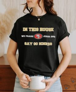 San Francisco In This House We Praise Jesus And Say Go Niners Shirt
