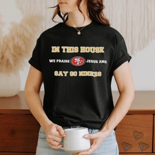 San Francisco In This House We Praise Jesus And Say Go Niners Shirt