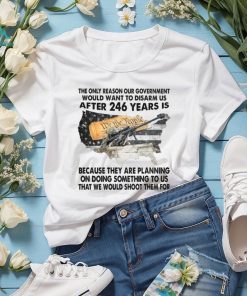 The Only Reason Our Government Would Want To Disarm Us After 246 Year Is Shirt