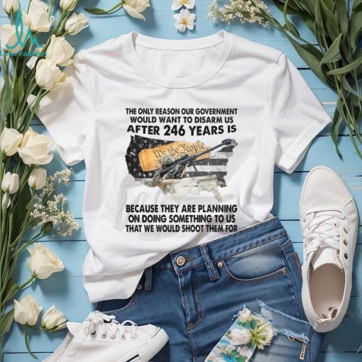 The Only Reason Our Government Would Want To Disarm Us After 246 Year Is Shirt