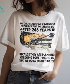 The Only Reason Our Government Would Want To Disarm Us After 246 Year Is Shirt