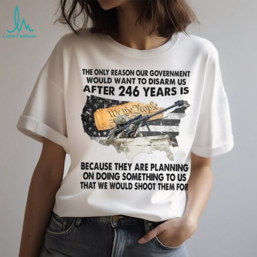 The Only Reason Our Government Would Want To Disarm Us After 246 Year Is Shirt