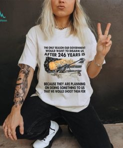 The Only Reason Our Government Would Want To Disarm Us After 246 Year Is Shirt