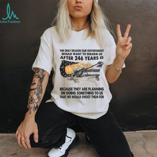 The Only Reason Our Government Would Want To Disarm Us After 246 Year Is Shirt