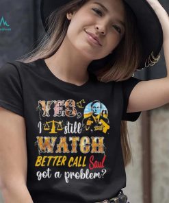 Yes, I Still Watch Better Call Saul Got A Problem shirt