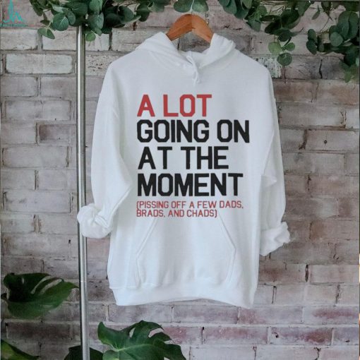 A Lot Going On At The Moment Pissing Off A Few Dads Brads And Chads Shirt