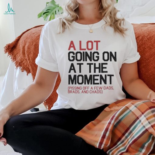 A Lot Going On At The Moment Pissing Off A Few Dads Brads And Chads Shirt