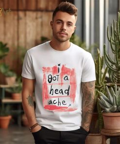 I got a head ache shirt