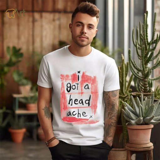 I got a head ache shirt