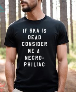 If Ska Is Dead Consider Me A Necro Philiac Shirt