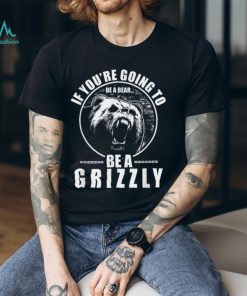 If You're Going to Be A Bear Be A Grizzly Funny T Shirt, hoodie, sweater, long sleeve and tank top If You're Going to Be A Bear Be A Grizzly Funny T Shirt