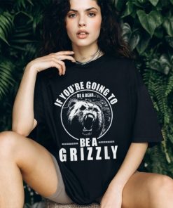 If You're Going to Be A Bear Be A Grizzly Funny T Shirt, hoodie, sweater, long sleeve and tank top If You're Going to Be A Bear Be A Grizzly Funny T Shirt