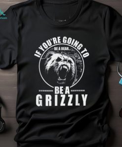 If You're Going to Be A Bear Be A Grizzly Funny T Shirt, hoodie, sweater, long sleeve and tank top If You're Going to Be A Bear Be A Grizzly Funny T Shirt