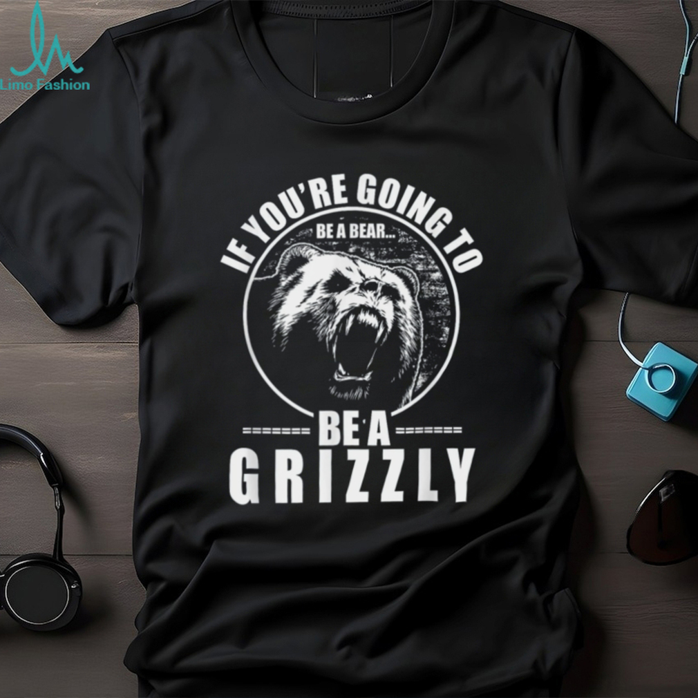 If You’re Going to Be A Bear Be A Grizzly Funny T Shirt If You’re Going to Be A Bear Be A Grizzly Funny T Shirt