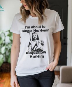 I’m About To Sing A He Hymn About How He Him Shirt