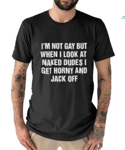 I'm Not Gay But When I Look At Naked Dudes I Get Horny And Jack Off Shirt