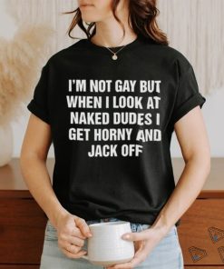 I'm Not Gay But When I Look At Naked Dudes I Get Horny And Jack Off Shirt
