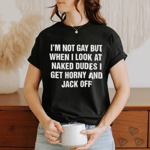 I’m Not Gay But When I Look At Naked Dudes I Get Horny And Jack Off Shirt