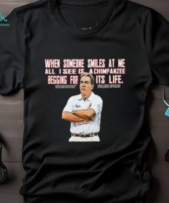 Nick Saban when someone smiles at me all I see is a chimpanzee begging for its life shirt