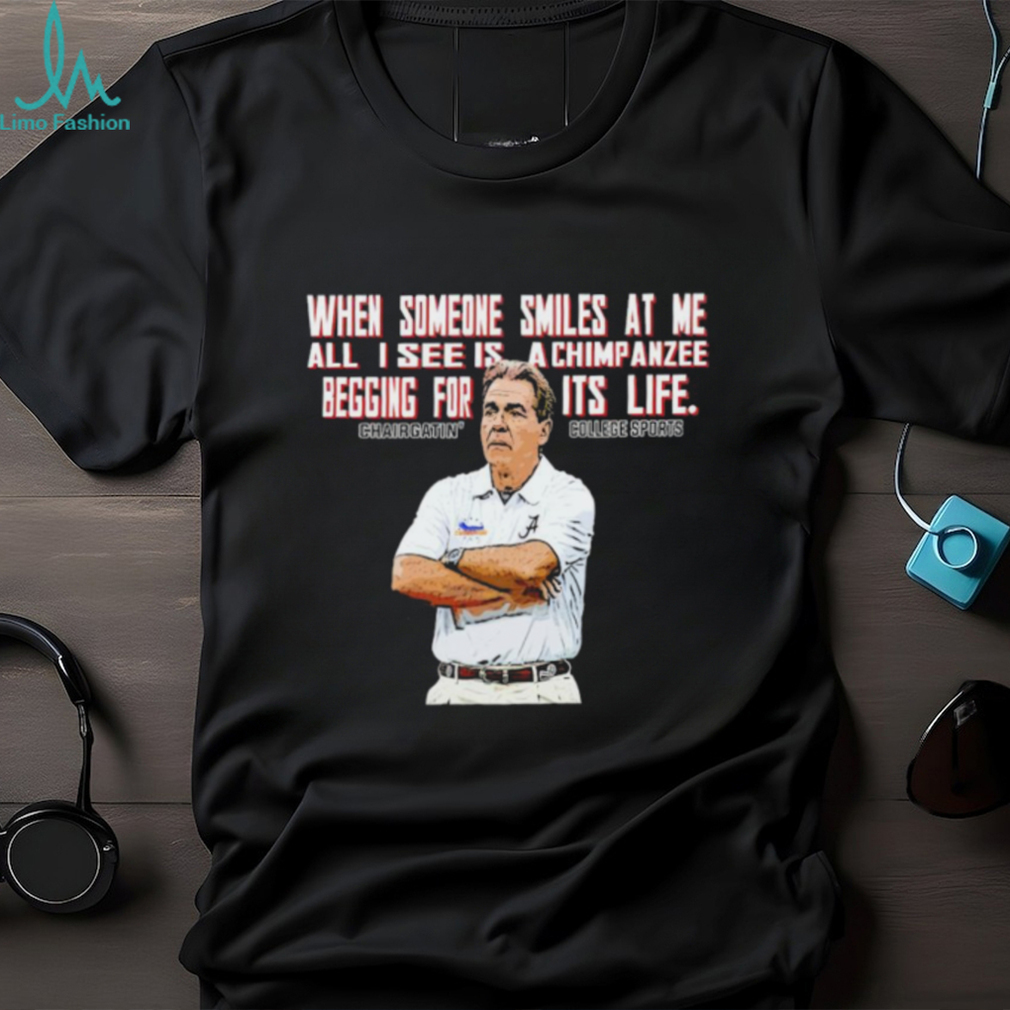 Nick Saban when someone smiles at me all I see is a chimpanzee begging for its life shirt Nick Saban when someone smiles at me all I see is a chimpanzee begging for its life shirt