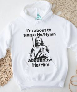Official I’m About To Sing A He About How Him T shirt, hoodie, sweater, long sleeve and tank top Official I’m About To Sing A He About How Him T shirt