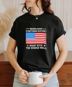 Wanna Make Everything Electric Start With The Border Wall 2024 Shirt