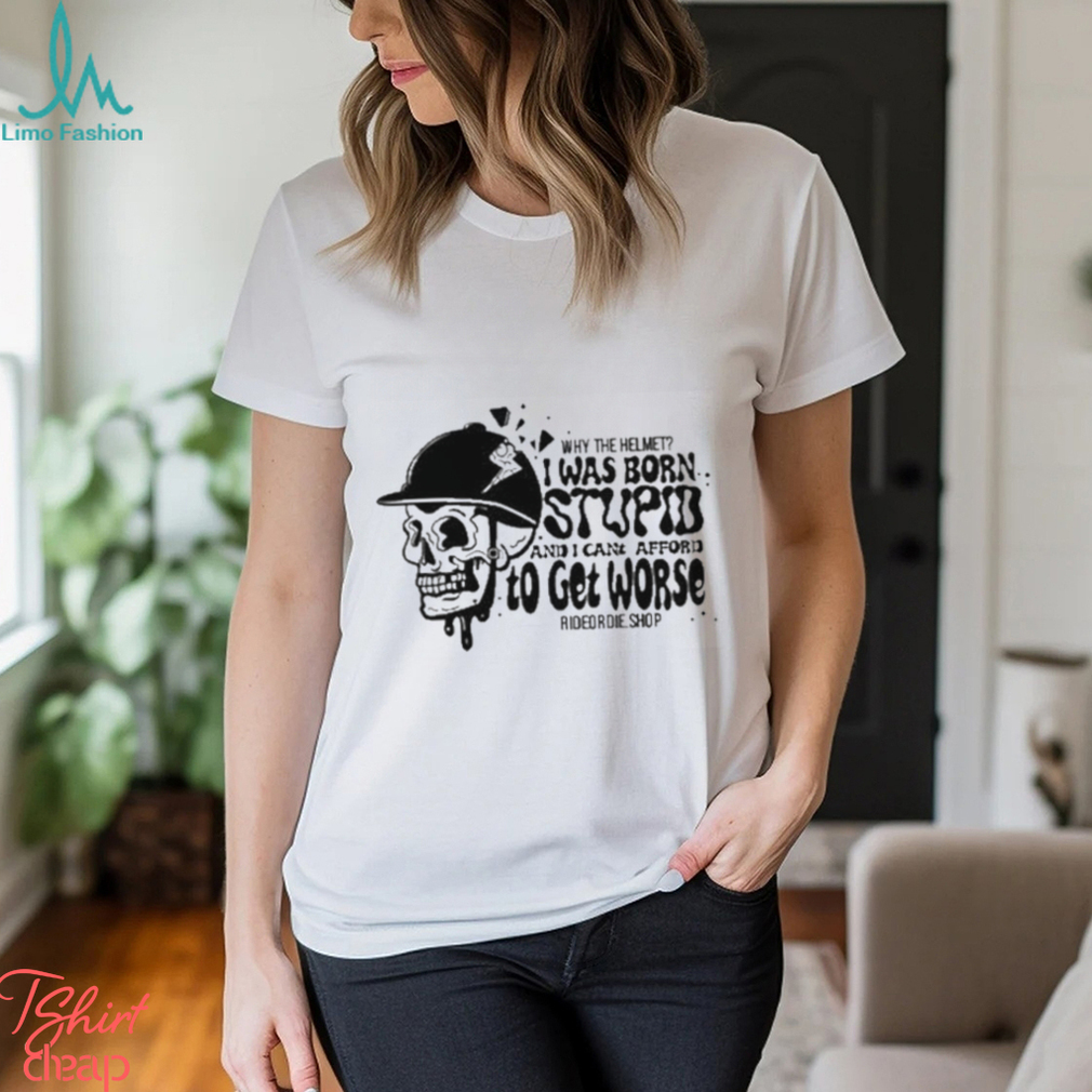 Why The Helmet I Was Born Stupid And I Cant Afford To Get Worse Shirt Why The Helmet I Was Born Stupid And I Cant Afford To Get Worse Shirt