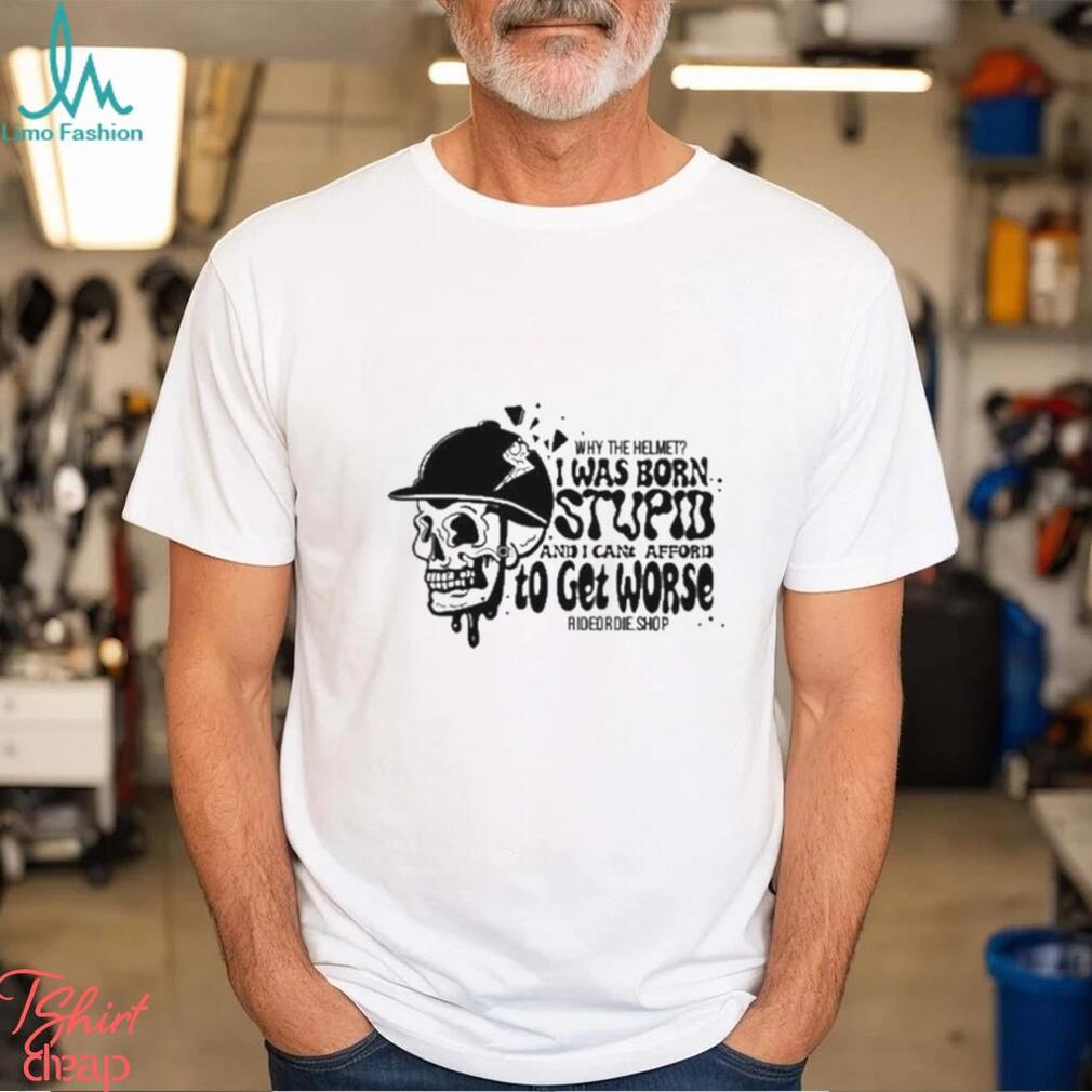 Why The Helmet I Was Born Stupid And I Cant Afford To Get Worse Shirt Why The Helmet I Was Born Stupid And I Cant Afford To Get Worse Shirt