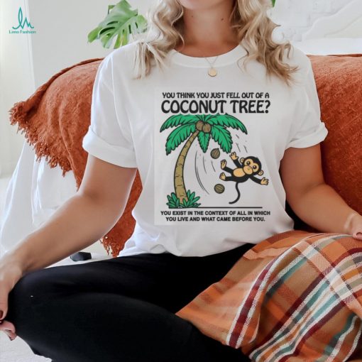 You Think You Just Fell Out Of A Coconut Tree You Exist In The Context Of All In Which You Live And What Came Before You T shirts