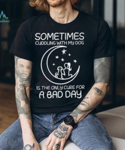 sometimes cuddling with my dog is the only cure for a bad day shirt